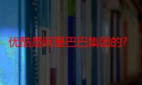 优酷是阿里巴巴集团的?（优酷被阿里巴巴收购）