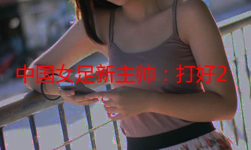 中国女足新主帅：打好2026年亚洲杯