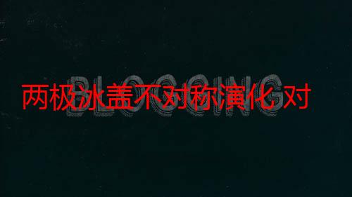 两极冰盖不对称演化 对全球气候影响重大