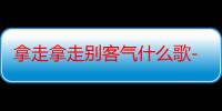 拿走拿走别客气什么歌-生活常识