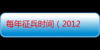 每年征兵时间（2012年征兵时间和兵种）