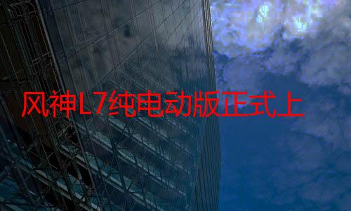 风神L7纯电动版正式上市 售价10.99万元起