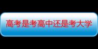 高考是考高中还是考大学（高考是考高中还是大学）